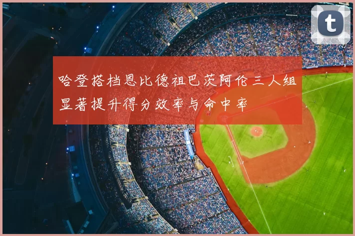哈登搭档恩比德祖巴茨阿伦三人组显著提升得分效率与命中率