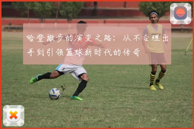 哈登撤步的演变之路：从不合理出手到引领篮球新时代的传奇