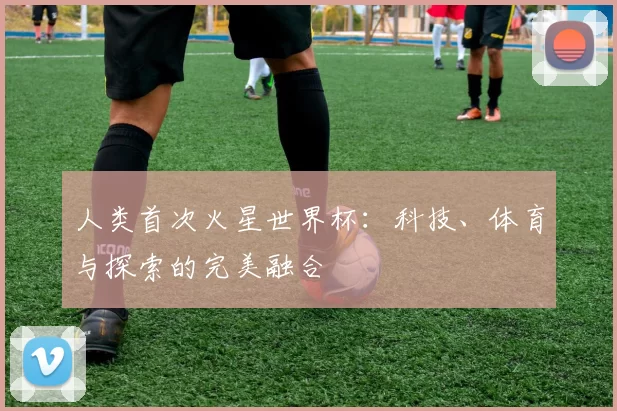 人类首次火星世界杯:科技、体育与探索的完美融合