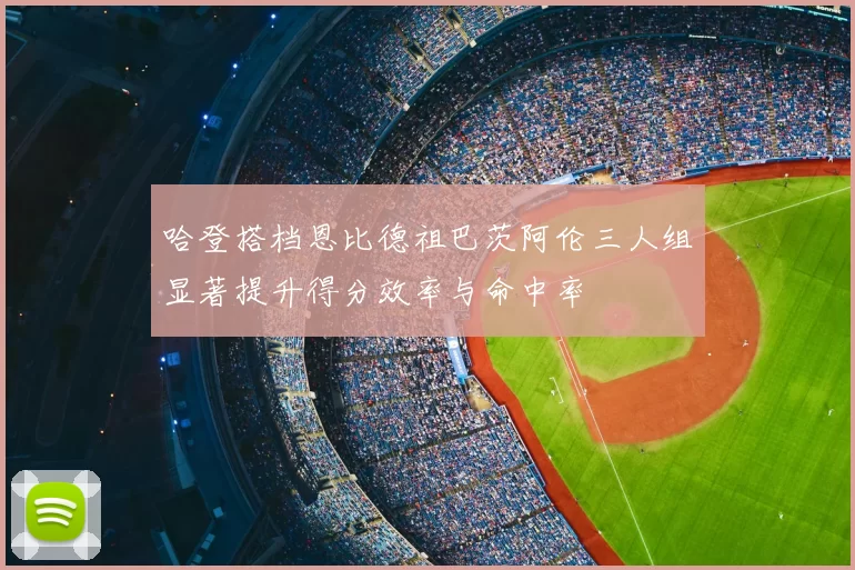 哈登搭档恩比德祖巴茨阿伦三人组显著提升得分效率与命中率