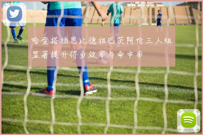哈登搭档恩比德祖巴茨阿伦三人组显著提升得分效率与命中率