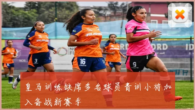 皇马训练缺席多名球员青训小将加入备战新赛季