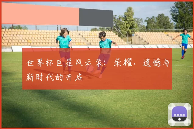 世界杯巨星风云录:荣耀、遗憾与新时代的开启