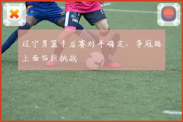 辽宁男篮季后赛对手确定,争冠路上面临新挑战