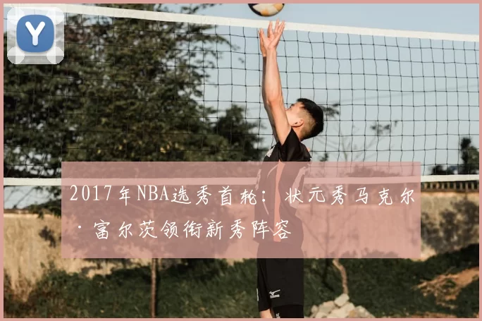 2017年NBA选秀首轮：状元秀马克尔·富尔茨领衔新秀阵容