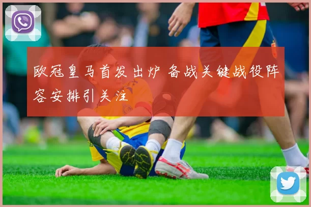 欧冠皇马首发出炉 备战关键战役阵容安排引关注