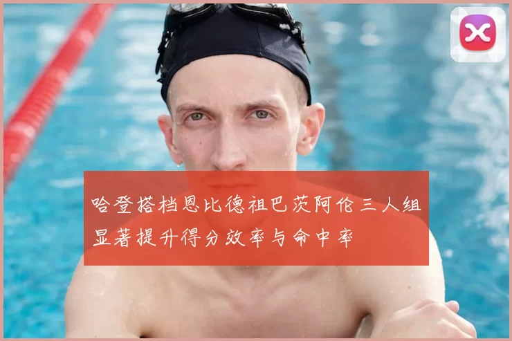 哈登搭档恩比德祖巴茨阿伦三人组显著提升得分效率与命中率