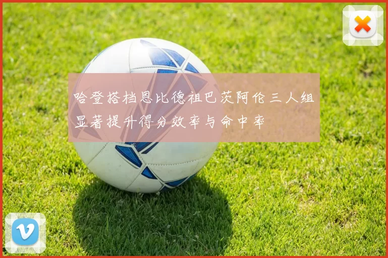 哈登搭档恩比德祖巴茨阿伦三人组显著提升得分效率与命中率