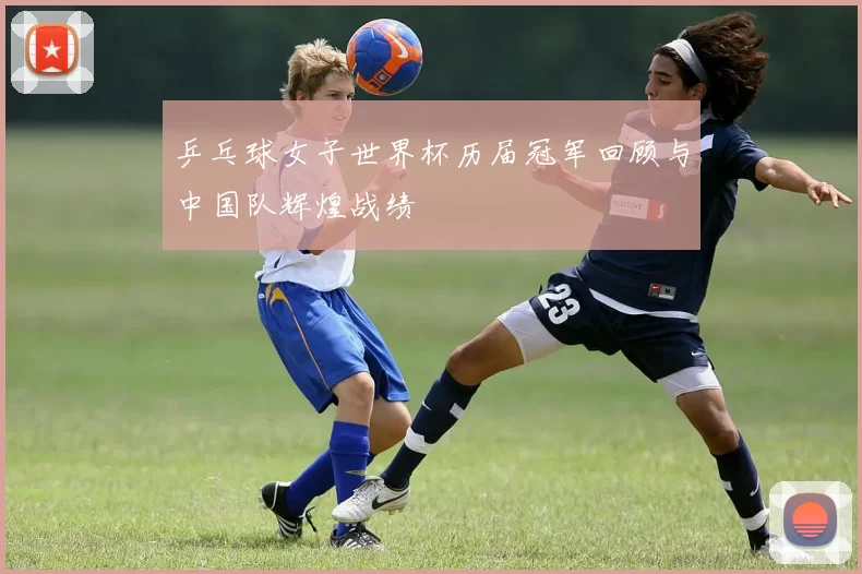 乒乓球女子世界杯历届冠军回顾与中国队辉煌战绩